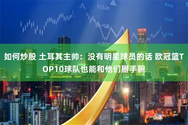 如何炒股 土耳其主帅：没有明星球员的话 欧冠篮TOP10球队也能和他们掰手腕
