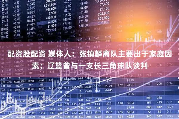 配资股配资 媒体人：张镇麟离队主要出于家庭因素；辽篮曾与一支长三角球队谈判