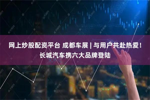 网上炒股配资平台 成都车展 | 与用户共赴热爱！长城汽车携六大品牌登陆