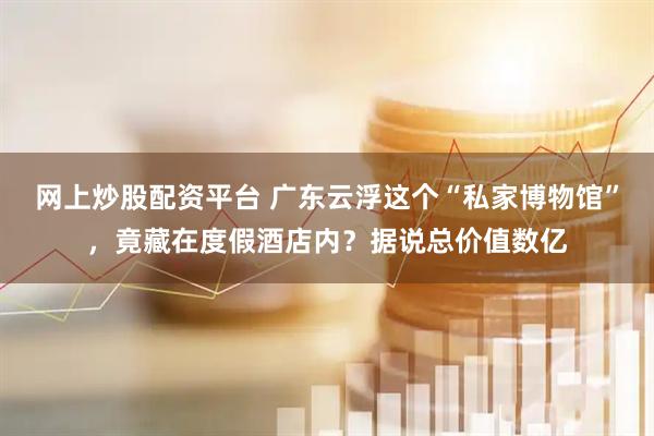 网上炒股配资平台 广东云浮这个“私家博物馆”，竟藏在度假酒店内？据说总价值数亿