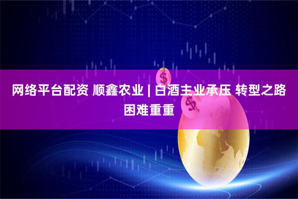 网络平台配资 顺鑫农业 | 白酒主业承压 转型之路困难重重