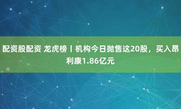 配资股配资 龙虎榜丨机构今日抛售这20股，买入昂利康1.86亿元