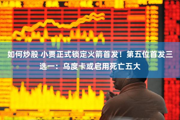 如何炒股 小贾正式锁定火箭首发！第五位首发三选一：乌度卡或启用死亡五大