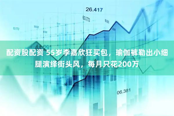 配资股配资 55岁李嘉欣狂买包，瑜伽裤勒出小细腿演绎街头风，每月只花200万