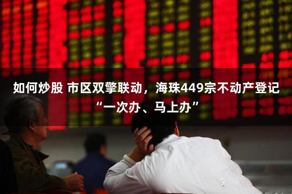 如何炒股 市区双擎联动,海珠449宗不动产登记“一次办、马上办”