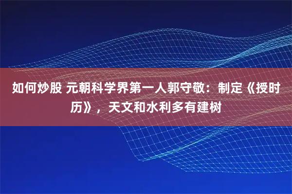 如何炒股 元朝科学界第一人郭守敬：制定《授时历》，天文和水利多有建树