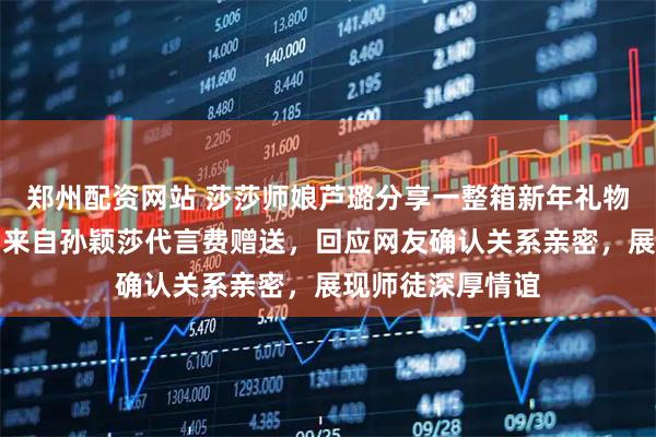 郑州配资网站 莎莎师娘芦璐分享一整箱新年礼物，开心透露礼物来自孙颖莎代言费赠送，回应网友确认关系亲密，展现师徒深厚情谊