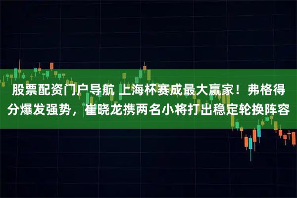 股票配资门户导航 上海杯赛成最大赢家！弗格得分爆发强势，崔晓龙携两名小将打出稳定轮换阵容