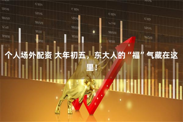 个人场外配资 大年初五，东大人的“福”气藏在这里！