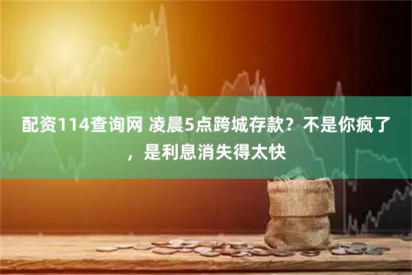 配资114查询网 凌晨5点跨城存款?不是你疯了,是利息消失得太快