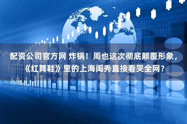 配资公司官方网 炸锅！周也这次彻底颠覆形象，《红舞鞋》里的上海闺秀直接看哭全网？