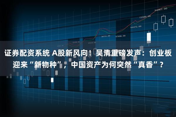 证券配资系统 A股新风向！吴清重磅发声：创业板迎来“新物种”，中国资产为何突然“真香”？