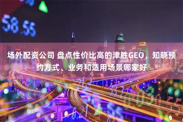 场外配资公司 盘点性价比高的津胜GEO，知晓预约方式、业务和适用场景哪家好