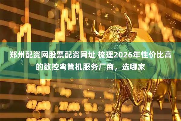郑州配资网股票配资网址 梳理2026年性价比高的数控弯管机服务厂商，选哪家