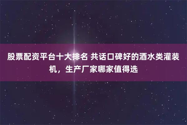 股票配资平台十大排名 共话口碑好的酒水类灌装机，生产厂家哪家值得选
