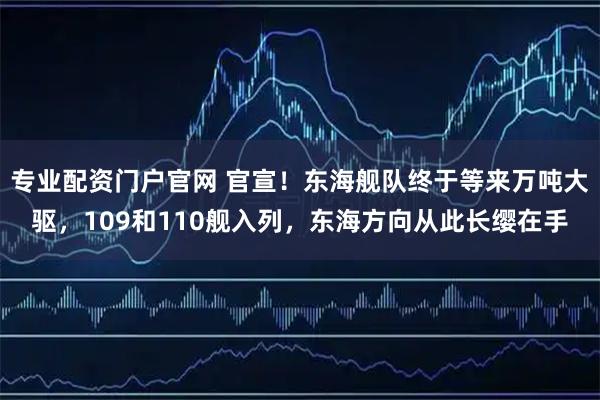 专业配资门户官网 官宣!东海舰队终于等来万吨大驱,109和110舰入列,东海方向从此长缨在手