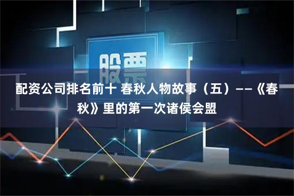配资公司排名前十 春秋人物故事（五）——《春秋》里的第一次诸侯会盟
