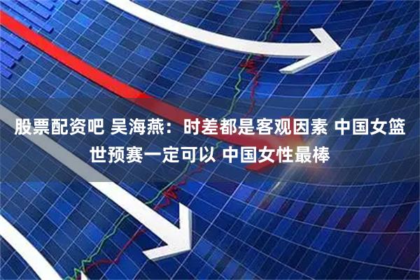股票配资吧 吴海燕:时差都是客观因素 中国女篮世预赛一定可以 中国女性最棒