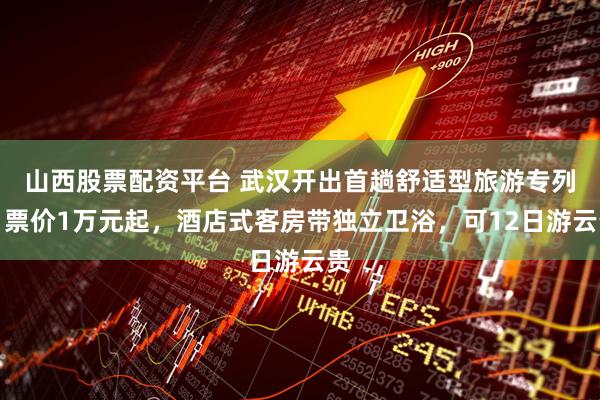 山西股票配资平台 武汉开出首趟舒适型旅游专列:票价1万元起,酒店式客房带独立卫浴,可12日游云贵