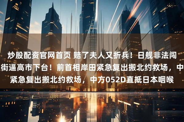 炒股配资官网首页 赔了夫人又折兵！日舰非法闯入台海仅3天，民众上街逼高市下台！前首相岸田紧急复出搬北约救场，中方052D直抵日本咽喉
