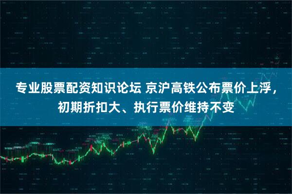 专业股票配资知识论坛 京沪高铁公布票价上浮，初期折扣大、执行票价维持不变