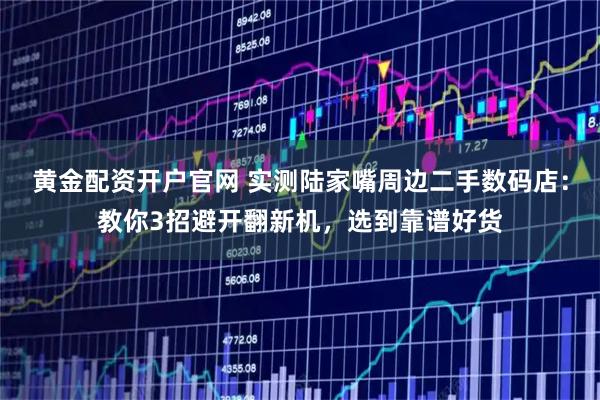 黄金配资开户官网 实测陆家嘴周边二手数码店:教你3招避开翻新机,选到靠谱好货