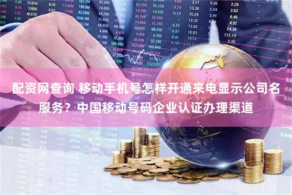 配资网查询 移动手机号怎样开通来电显示公司名服务?中国移动号码企业认证办理渠道
