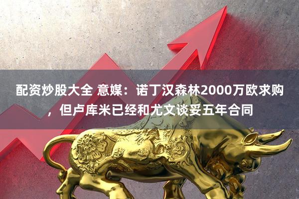 配资炒股大全 意媒：诺丁汉森林2000万欧求购，但卢库米已经和尤文谈妥五年合同