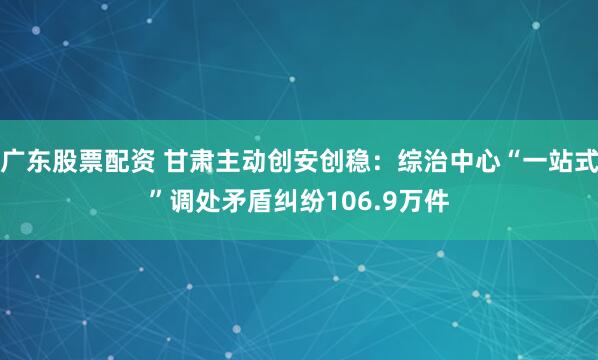 广东股票配资 甘肃主动创安创稳：综治中心“一站式”调处矛盾纠纷106.9万件